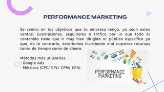 Se centra en los objetivos que la empresa tenga, ya sean estos
ventas, suscripciones, seguidores o tráfico por lo que todo el
contenido tiene que ir muy bien dirigido al público específico ya
que, de lo contrario, estaríamos invirtiendo mal nuestros recursos
tanto de tiempo como de dinero.
Métodos más utilizados:
· Google Ads
· Métricas (CPC/ CPL/ CPM/ CPA)
PERFORMANCE MARKETING
 
