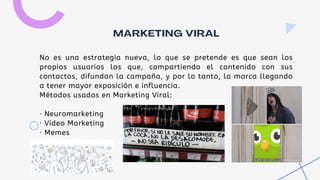 No es una estrategia nueva, lo que se pretende es que sean los
propios usuarios los que, compartiendo el contenido con sus
contactos, difundan la campaña, y por lo tanto, la marca llegando
a tener mayor exposición e influencia.
Métodos usados en Marketing Viral:
· Neuromarketing
· Video Marketing
· Memes
MARKETING VIRAL
 