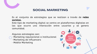 Es el conjunto de estrategias que se realizan a través de redes
sociales.
Este tipo de marketing digital se centra en plataformas digitales en
las que ocurre una interacción entre usuarios y se genera
comunidad.
Algunas estrategias son:
· Marketing reputacional o institucional
· Marketing de influencers
· Mobile Marketing
SOCIAL MARKETING
 