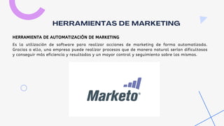 Es la utilización de software para realizar acciones de marketing de forma automatizada.
Gracias a ello, una empresa puede realizar procesos que de manera natural serían dificultosos
y conseguir más eficiencia y resultados y un mayor control y seguimiento sobre los mismos.
HERRAMIENTAS DE MARKETING
HERRAMIENTA DE AUTOMATIZACIÓN DE MARKETING
 