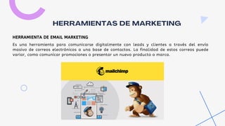 Es una herramienta para comunicarse digitalmente con leads y clientes a través del envío
masivo de correos electrónicos a una base de contactos. La finalidad de estos correos puede
variar, como comunicar promociones o presentar un nuevo producto o marca.
HERRAMIENTAS DE MARKETING
HERRAMIENTA DE EMAIL MARKETING
 
