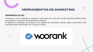 Consiste en crear contenido y mejorar tu sitio web para que sea lo más atractivo posible tanto
para Google, como para los potenciales clientes.
El objetivo es aparecer de primero en la página de resultados cuando algún consumidor esté
buscando algo relacionado con lo que tú vendes.
HERRAMIENTAS DE MARKETING
HERRAMIENTA DE SEO
 