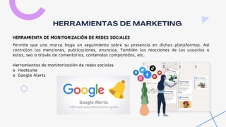 Permite que una marca haga un seguimiento sobre su presencia en dichas plataformas. Así
controlan las menciones, publicaciones, anuncios. También las reacciones de los usuarios a
estas, sea a través de comentarios, contenidos compartidos, etc.
Herramientas de monitorización de redes sociales
o Hootsuite
o Google Alerts
HERRAMIENTAS DE MARKETING
HERRAMIENTA DE MONITORIZACIÓN DE REDES SOCIALES
 