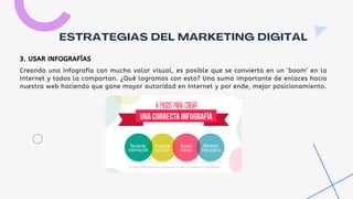 Creando una infografía con mucho valor visual, es posible que se convierta en un ‘boom’ en la
Internet y todos la compartan. ¿Qué logramos con esto? Una suma importante de enlaces hacia
nuestra web haciendo que gane mayor autoridad en Internet y por ende, mejor posicionamiento.
ESTRATEGIAS DEL MARKETING DIGITAL
3. USAR INFOGRAFÍAS
 