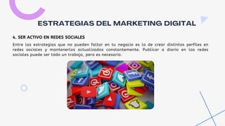 Entre las estrategias que no pueden faltar en tu negocio es la de crear distintos perfiles en
redes sociales y mantenerlos actualizados constantemente. Publicar a diario en las redes
sociales puede ser todo un trabajo, pero es necesario.
ESTRATEGIAS DEL MARKETING DIGITAL
4. SER ACTIVO EN REDES SOCIALES
 