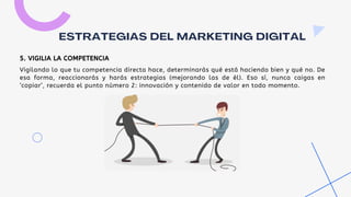 Vigilando lo que tu competencia directa hace, determinarás qué está haciendo bien y qué no. De
esa forma, reaccionarás y harás estrategias (mejorando las de él). Eso sí, nunca caigas en
‘copiar’, recuerda el punto número 2: innovación y contenido de valor en todo momento.
ESTRATEGIAS DEL MARKETING DIGITAL
5. VIGILIA LA COMPETENCIA
 