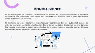 El entorno digital ha cambiado radicalmente la manera en la que consumidores y empresas
interactúan y se relacionan. Cada vez es más frecuente usar distintos canales para informarnos
antes de comprar un producto.
El marketing es una de las formas mas efectivas y económicas de hacer publicidad, aunque se
debe de mantener constante actualización. El uso de las marketing digital nos permite dominar
las nuevas tendencias, y saber aprovecharlas de la mejor manera, además que las técnicas
adaptables a cada situación, objetivo y empresa.
CONCLUSIONES
 
