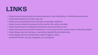LINKS
https://www.inboundcycle.com/automatizacion-del-marketing-o-marketing-automation
https://pencilspeech.com/seo-que-es/
https://www.ciudadano2cero.com/que-es-google-analytics/
https://www.marketinhouse.es/monitorizacion-de-redes-sociales/
https://es.semrush.com/blog/herramientas-posicionamiento-seo/
https://www.esic.edu/rethink/marketing-y-comunicacion/12-nuevos-tipos-marketing-digital
https://blog.e-goi.com/es/tipos-marketing-digital/#Social_Marketing
https://blog.e-goi.com/es/tamanho-ideal-imagens-redes-
sociais/#Tamano_de_las_imagenes_en_Instagram
 