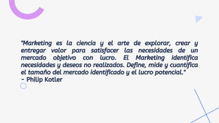 "Marketing es la ciencia y el arte de explorar, crear y
entregar valor para satisfacer las necesidades de un
mercado objetivo con lucro. El Marketing identifica
necesidades y deseos no realizados. Define, mide y cuantifica
el tamaño del mercado identificado y el lucro potencial."
- Philip Kotler
 
