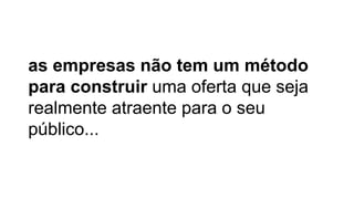 as empresas não tem um método
para construir uma oferta que seja
realmente atraente para o seu
público...
 