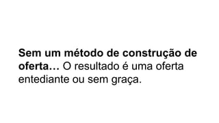 Sem um método de construção de
oferta… O resultado é uma oferta
entediante ou sem graça.
 