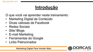 Introdução
O que você vai aprender neste treinamento:
• Marketing Digital de Conteúdo
• Dicas valiosas de Facebook
• Redes Sociais
• Site/ Blogs
• E-mail Marketing
• Ferramentas do Google
• Links Patrocinados
 