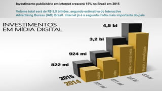 Investimento publicitário em internet crescerá 15% no Brasil em 2015
Volume total será de R$ 9,5 bilhões, segundo estimativa do Interactive
Advertising Bureau (IAB) Brasil. Internet já é a segunda mídia mais importante do país
 