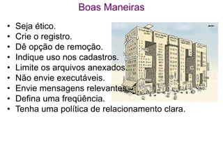 Boas Maneiras
•   Seja ético.
•   Crie o registro.
•   Dê opção de remoção.
•   Indique uso nos cadastros.
•   Limite os arquivos anexados.
•   Não envie executáveis.
•   Envie mensagens relevantes.
•   Defina uma freqüência.
•   Tenha uma política de relacionamento clara.
 