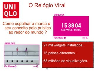 O Relógio Viral


Como espalhar a marca e
 seu conceito pelo publico
   ao redor do mundo ?


                      27 mil widgets instalados.

                      76 paises diferentes.

                      68 milhões de visualizações.

                       16
 