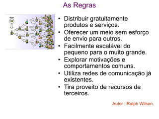As Regras
• Distribuir gratuitamente
  produtos e serviços.
• Oferecer um meio sem esforço
  de envio para outros.
• Facilmente escalável do
  pequeno para o muito grande.
• Explorar motivações e
  comportamentos comuns.
• Utiliza redes de comunicação já
  existentes.
• Tira proveito de recursos de
  terceiros.
                   Autor : Ralph Wilson.
 