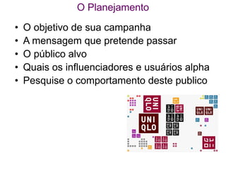 O Planejamento
•   O objetivo de sua campanha
•   A mensagem que pretende passar
•   O público alvo
•   Quais os influenciadores e usuários alpha
•   Pesquise o comportamento deste publico
 