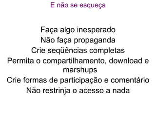 E não se esqueça


           Faça algo inesperado
           Não faça propaganda
        Crie seqüências completas
Permita o compartilhamento, download e
                 marshups
Crie formas de participação e comentário
      Não restrinja o acesso a nada
 