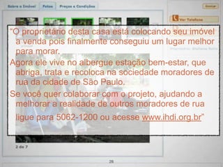“O proprietário desta casa está colocando seu imóvel
 a venda pois finalmente conseguiu um lugar melhor
 para morar.
Agora ele vive no albergue estação bem-estar, que
 abriga, trata e recoloca na sociedade moradores de
 rua da cidade de São Paulo.
Se você quer colaborar com o projeto, ajudando a
 melhorar a realidade de outros moradores de rua
 ligue para 5062-1200 ou acesse www.ihdi.org.br”



                         28
 