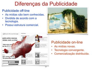 Diferenças da Publicidade
Publicidade off-line
• As mídias são bem conhecidas.
• Dividida de acordo com a
  tecnologia.
• Possui estrutura comercial.




                                       Publicidade on-line
                                       • As mídias novas.
                                       • Tecnologia convergente.
                                       • Comercialização distribuída.



                                  31
 