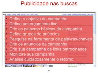 Publicidade nas buscas

•   Defina o objetivo da campanha
•   Defina um orçamento fixo
•   Crie as palavras básicas da campanha
•   Defina grupos de anúncios
•   Pesquise na ferramenta de palavras-chaves
•   Crie os anúncios da campanha
•   Crie sua campanha de links patrocinados
•   Monitore sua campanha
•   Analise cuidadosamente o retorno

                       43
 