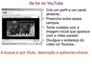 Se for no YouTube
                       • Crie um perfil e um canal
                         atraente.
                       • Preencha todos esses
                         campos.
                       • Tome cuidado com a
                         imagem inicial que aparece
                         com o vídeo parado.
                       • Divulgue o endereço do
                         vídeo no Youtube..

A busca é por título, descrição e palavras-chave.
 