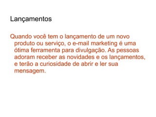 Lançamentos

Quando você tem o lançamento de um novo
 produto ou serviço, o e-mail marketing é uma
 ótima ferramenta para divulgação. As pessoas
 adoram receber as novidades e os lançamentos,
 e terão a curiosidade de abrir e ler sua
 mensagem.
 