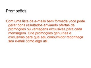 Promoções

Com uma lista de e-mails bem formada você pode
 gerar bons resultados enviando ofertas de
 promoções ou vantagens exclusivas para cada
 mensagem. Crie promoções genuínas e
 exclusivas para que seu consumidor reconheça
 seu e-mail como algo útil.
 