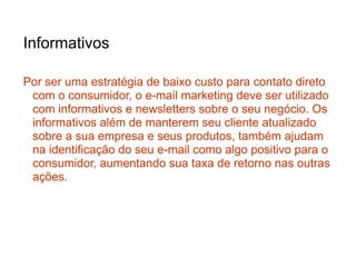 Informativos

Por ser uma estratégia de baixo custo para contato direto
 com o consumidor, o e-mail marketing deve ser utilizado
 com informativos e newsletters sobre o seu negócio. Os
 informativos além de manterem seu cliente atualizado
 sobre a sua empresa e seus produtos, também ajudam
 na identificação do seu e-mail como algo positivo para o
 consumidor, aumentando sua taxa de retorno nas outras
 ações.
 