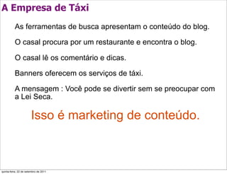 A Empresa de Táxi
          As ferramentas de busca apresentam o conteúdo do blog.

          O casal procura por um restaurante e encontra o blog.

          O casal lê os comentário e dicas.

          Banners oferecem os serviços de táxi.

          A mensagem : Você pode se divertir sem se preocupar com
          a Lei Seca.

                       Isso é marketing de conteúdo.



quinta-feira, 22 de setembro de 2011
 