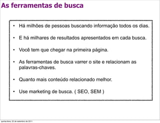 As ferramentas de busca

             • Há milhões de pessoas buscando informação todos os dias.

             • E há milhares de resultados apresentados em cada busca.

             • Você tem que chegar na primeira página.

             • As ferramentas de busca varrer o site e relacionam as
               palavras-chaves.

             • Quanto mais conteúdo relacionado melhor.

             • Use marketing de busca. ( SEO, SEM )




quinta-feira, 22 de setembro de 2011
 