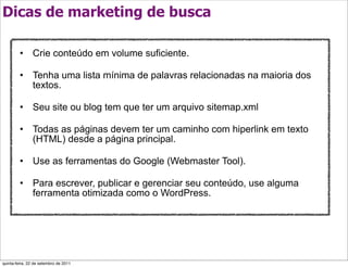 Dicas de marketing de busca

         • Crie conteúdo em volume suficiente.

         • Tenha uma lista mínima de palavras relacionadas na maioria dos
           textos.

         • Seu site ou blog tem que ter um arquivo sitemap.xml

         • Todas as páginas devem ter um caminho com hiperlink em texto
           (HTML) desde a página principal.

         • Use as ferramentas do Google (Webmaster Tool).

         • Para escrever, publicar e gerenciar seu conteúdo, use alguma
           ferramenta otimizada como o WordPress.




quinta-feira, 22 de setembro de 2011
 