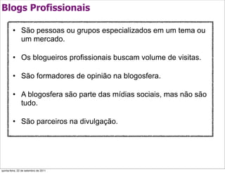 Blogs Profissionais

         • São pessoas ou grupos especializados em um tema ou
           um mercado.

         • Os blogueiros profissionais buscam volume de visitas.

         • São formadores de opinião na blogosfera.

         • A blogosfera são parte das mídias sociais, mas não são
           tudo.

         • São parceiros na divulgação.




quinta-feira, 22 de setembro de 2011
 