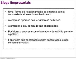 Blogs Empresariais

           • Uma forma de relacionamento da empresa com a
             comunidade através do conhecimento.

           • A empresa aparece nas ferramentas de busca.

           • A empresa e seu conteúdo são encontrados.

           • Posiciona a empresa como formadora de opinião perante
             o público.

           • Fazer com que os releases sejam encontrados, e não
             somente enviados.




quinta-feira, 22 de setembro de 2011
 