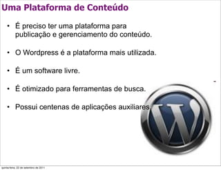 Uma Plataforma de Conteúdo

    • É preciso ter uma plataforma para
      publicação e gerenciamento do conteúdo.

    • O Wordpress é a plataforma mais utilizada.

    • É um software livre.

    • É otimizado para ferramentas de busca.

    • Possui centenas de aplicações auxiliares.




quinta-feira, 22 de setembro de 2011
 
