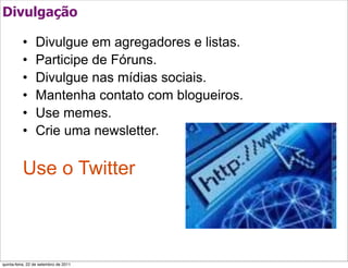Divulgação

          •      Divulgue em agregadores e listas.
          •      Participe de Fóruns.
          •      Divulgue nas mídias sociais.
          •      Mantenha contato com blogueiros.
          •      Use memes.
          •      Crie uma newsletter.

          Use o Twitter



quinta-feira, 22 de setembro de 2011
 