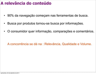 A relevância do conteúdo

      • 90% da navegação começam nas ferramentas de busca.

      • Busca por produtos tornou-se busca por informações.

      • O consumidor quer informação, comparações e comentários.


            A concorrência se dá na : Relevância, Qualidade e Volume.




quinta-feira, 22 de setembro de 2011
 