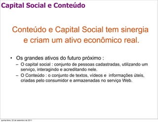 Capital Social e Conteúdo


            Conteúdo e Capital Social tem sinergia
              e criam um ativo econômico real.

          • Os grandes ativos do futuro próximo :
                 – O capital social : conjunto de pessoas cadastradas, utilizando um
                   serviço, interagindo e acreditando nele.
                 – O Conteúdo : o conjunto de textos, vídeos e informações úteis,
                   criadas pelo consumidor e armazenadas no serviço Web.




quinta-feira, 22 de setembro de 2011
 