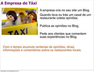 A Empresa de Táxi
                                       A empresa cria no seu site um Blog.
                                       Quando leva ou trás um casal de um
                                       restaurante coleta opiniões.

                                       Publica as opiniões no Blog.

                                       Pede aos clientes que comentem
                                       suas experiências no Blog.


    Com o tempo acumula centenas de opiniões, dicas,
    informações e comentários sobre os restaurantes locais.




quinta-feira, 22 de setembro de 2011
 