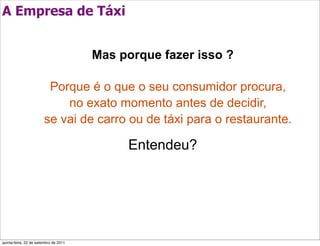 A Empresa de Táxi


                                       Mas porque fazer isso ?

                         Porque é o que o seu consumidor procura,
                            no exato momento antes de decidir,
                        se vai de carro ou de táxi para o restaurante.

                                            Entendeu?




quinta-feira, 22 de setembro de 2011
 
