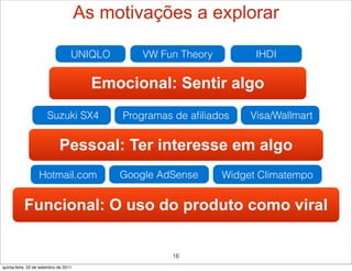 As motivações a explorar

                                   UNIQLO       VW Fun Theory         IHDI

                                         Emocional: Sentir algo
                       Suzuki SX4            Programas de aﬁliados   Visa/Wallmart


                             Pessoal: Ter interesse em algo
                   Hotmail.com              Google AdSense      Widget Climatempo


           Funcional: O uso do produto como viral

                                                      16
quinta-feira, 22 de setembro de 2011
 