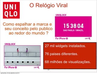 O Relógio Viral


    Como espalhar a marca e
     seu conceito pelo publico
       ao redor do mundo ?

                                             27 mil widgets instalados.

                                             76 paises diferentes.

                                             68 milhões de visualizações.

                                              17
quinta-feira, 22 de setembro de 2011
 