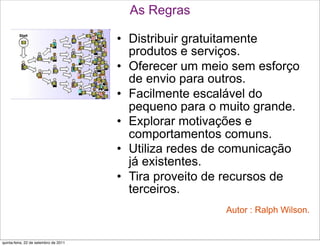 As Regras

                                       • Distribuir gratuitamente
                                         produtos e serviços.
                                       • Oferecer um meio sem esforço
                                         de envio para outros.
                                       • Facilmente escalável do
                                         pequeno para o muito grande.
                                       • Explorar motivações e
                                         comportamentos comuns.
                                       • Utiliza redes de comunicação
                                         já existentes.
                                       • Tira proveito de recursos de
                                         terceiros.
                                                        Autor : Ralph Wilson.


quinta-feira, 22 de setembro de 2011
 
