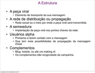 A Estrutura

          • A peça viral
                       • Elemento de transporte da sua mensagem.
          • A rede de distribuição ou propagação
                       • Rede social ou o meio por onde a peça viral será transmitida.
          • A semeadura
                       • Implantação da peça viral nos pontos chaves da rede.
          • Usuários alpha
                       • Primeiros a terem contato com a mensagem
                       • Que tem mais possibilidades de propagação da mensagem
                         inicial.
          • Complementos
                       • Blog, hotsite, ou até um making of.
                       • Os complementos dão longevidade da campanha.




quinta-feira, 22 de setembro de 2011
 