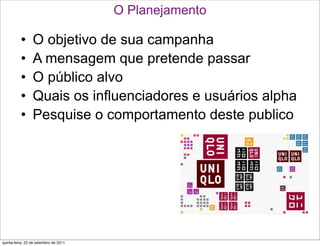 O Planejamento

          •      O objetivo de sua campanha
          •      A mensagem que pretende passar
          •      O público alvo
          •      Quais os influenciadores e usuários alpha
          •      Pesquise o comportamento deste publico




quinta-feira, 22 de setembro de 2011
 