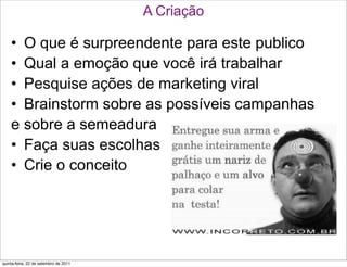 A Criação

    • O que é surpreendente para este publico
    • Qual a emoção que você irá trabalhar
    • Pesquise ações de marketing viral
    • Brainstorm sobre as possíveis campanhas
    e sobre a semeadura
    • Faça suas escolhas
    • Crie o conceito




quinta-feira, 22 de setembro de 2011
 