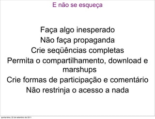 E não se esqueça



                 Faça algo inesperado
                 Não faça propaganda
              Crie seqüências completas
      Permita o compartilhamento, download e
                       marshups
      Crie formas de participação e comentário
            Não restrinja o acesso a nada


quinta-feira, 22 de setembro de 2011
 