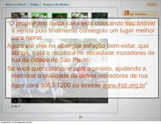 “O proprietário desta casa está colocando seu imóvel
       a venda pois finalmente conseguiu um lugar melhor
       para morar.
      Agora ele vive no albergue estação bem-estar, que
       abriga, trata e recoloca na sociedade moradores de
       rua da cidade de São Paulo.
      Se você quer colaborar com o projeto, ajudando a
       melhorar a realidade de outros moradores de rua
           ligue para 5062-1200 ou acesse www.ihdi.org.br”



                                       29
quinta-feira, 22 de setembro de 2011
 