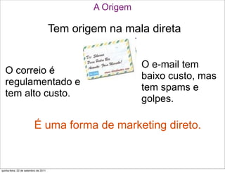 A Origem

                                       Tem origem na mala direta


                                                          O e-mail tem
   O correio é
                                                          baixo custo, mas
   regulamentado e
                                                          tem spams e
   tem alto custo.
                                                          golpes.

                          É uma forma de marketing direto.


quinta-feira, 22 de setembro de 2011
 