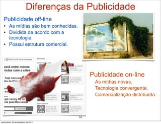 Diferenças da Publicidade
   Publicidade off-line
   • As mídias são bem conhecidas.
   • Dividida de acordo com a
     tecnologia.
   • Possui estrutura comercial.




                                             Publicidade on-line
                                             • As mídias novas.
                                             • Tecnologia convergente.
                                             • Comercialização distribuída.



                                        33
quinta-feira, 22 de setembro de 2011
 